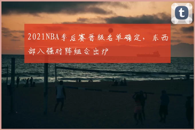 2021NBA季后赛晋级名单确定,东西部八强对阵组合出炉