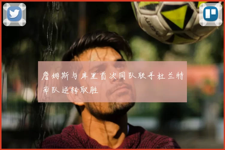詹姆斯与库里首次同队联手杜兰特率队逆转取胜