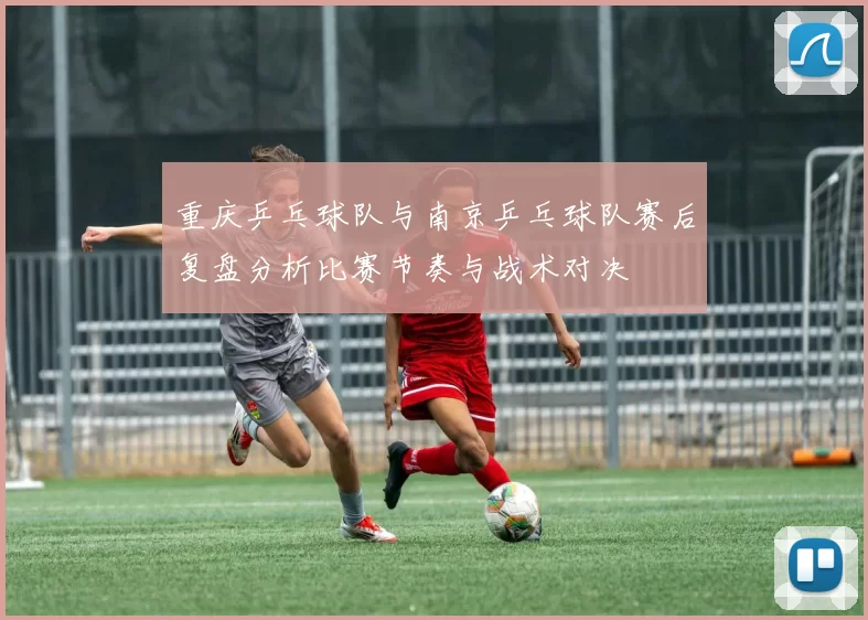 重庆乒乓球队与南京乒乓球队赛后复盘分析比赛节奏与战术对决