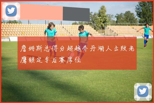 詹姆斯总得分超越乔丹湖人击败老鹰锁定季后赛席位