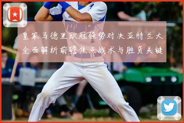 皇家马德里欧冠强势对决亚特兰大全面解析前瞻焦点战术与胜负关键观察