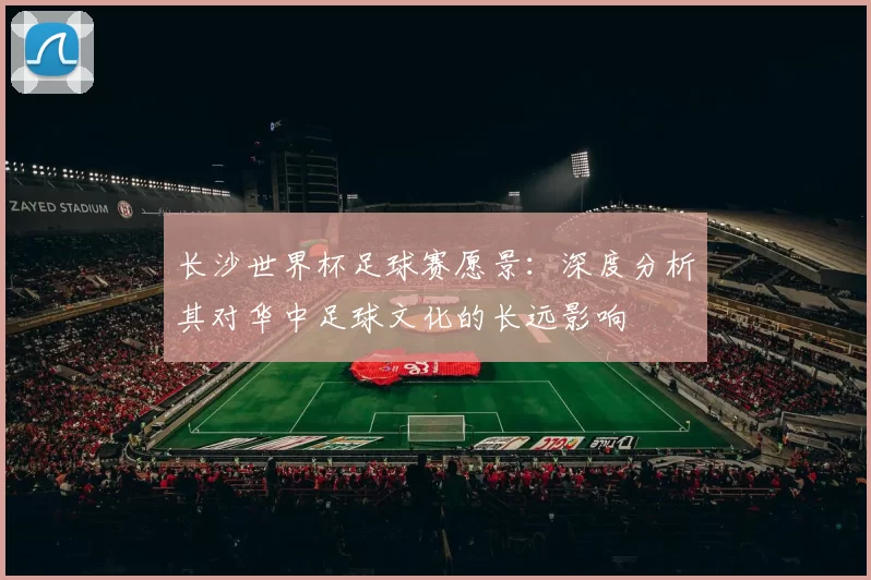 长沙世界杯足球赛愿景:深度分析其对华中足球文化的长远影响