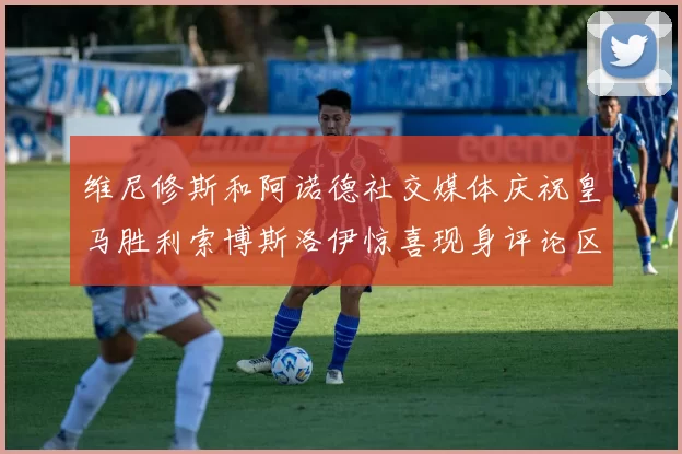 维尼修斯和阿诺德社交媒体庆祝皇马胜利索博斯洛伊惊喜现身评论区互动