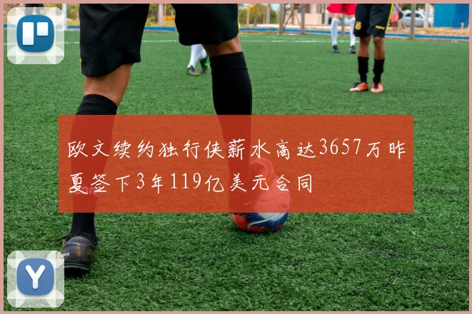 欧文续约独行侠薪水高达3657万昨夏签下3年119亿美元合同