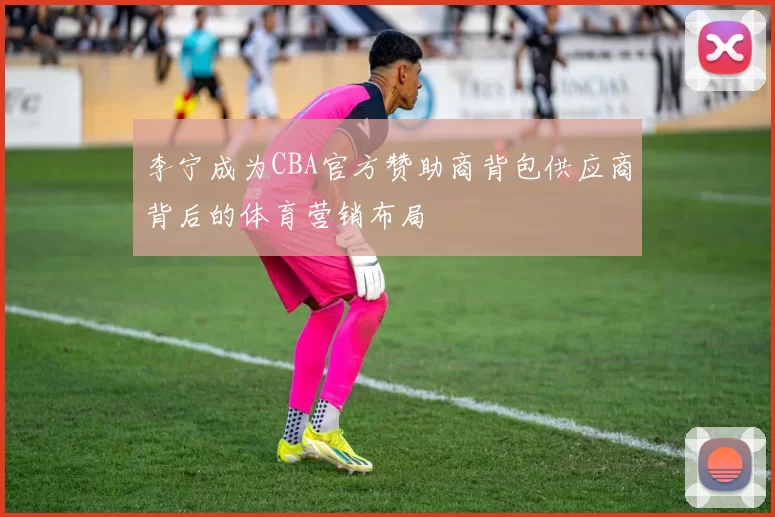 李宁成为CBA官方赞助商背包供应商背后的体育营销布局