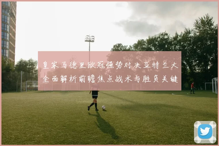 皇家马德里欧冠强势对决亚特兰大全面解析前瞻焦点战术与胜负关键观察