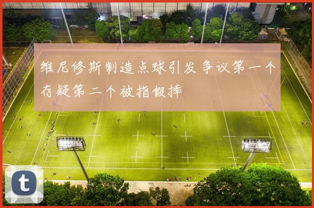 维尼修斯制造点球引发争议第一个存疑第二个被指假摔