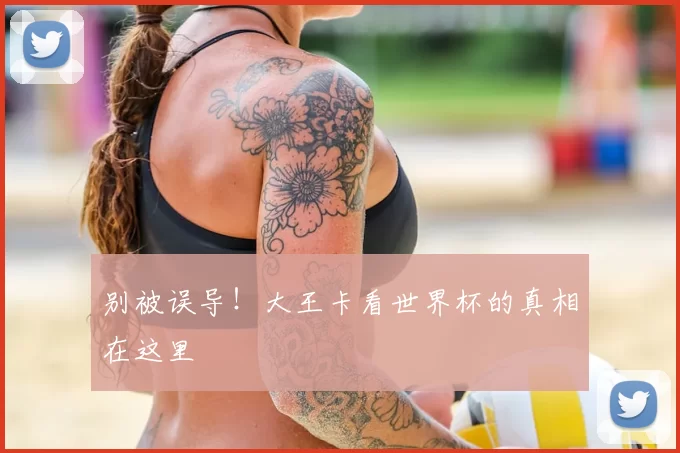 别被误导!大王卡看世界杯的真相在这里