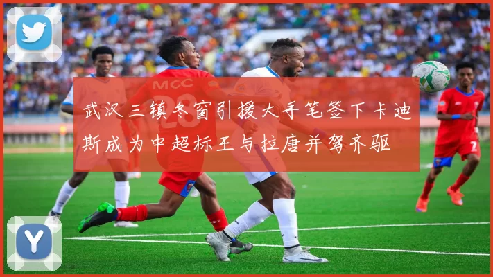 武汉三镇冬窗引援大手笔签下卡迪斯成为中超标王与拉唐并驾齐驱