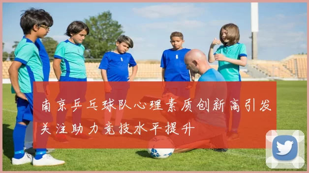 南京乒乓球队心理素质创新高引发关注助力竞技水平提升