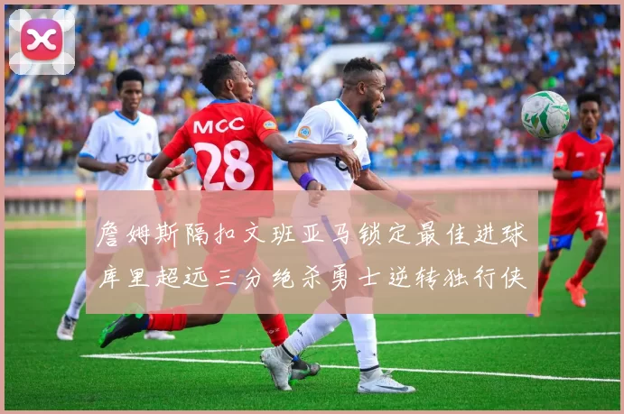 詹姆斯隔扣文班亚马锁定最佳进球库里超远三分绝杀勇士逆转独行侠