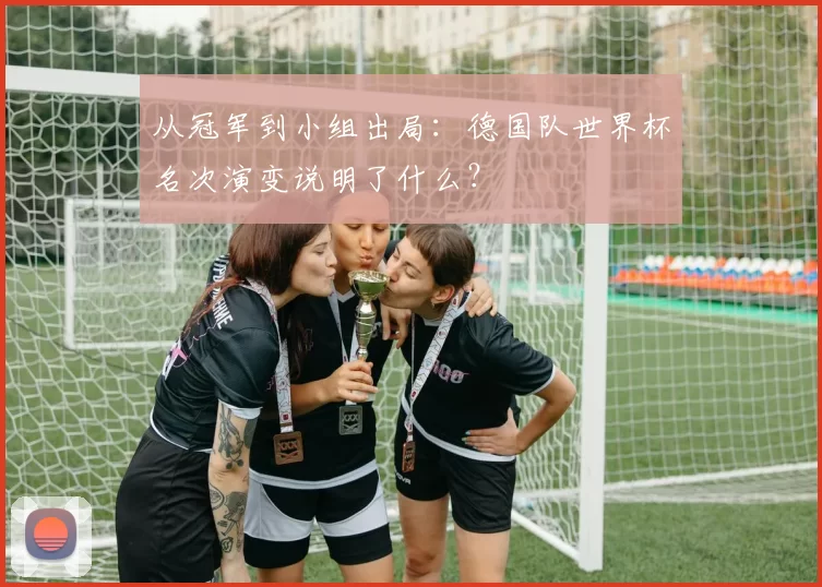 从冠军到小组出局:德国队世界杯名次演变说明了什么?