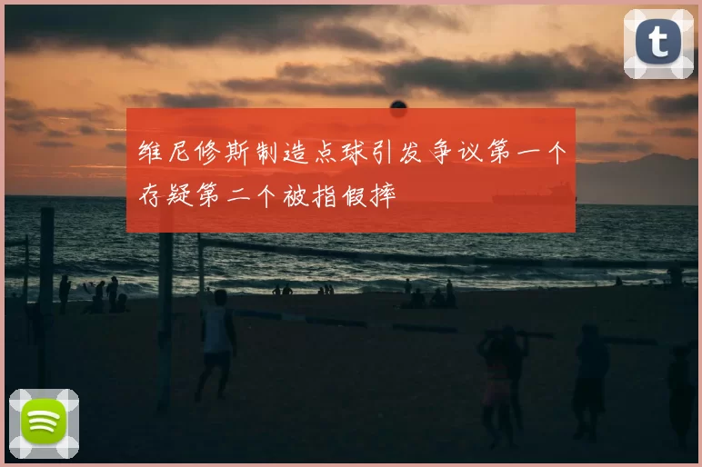 维尼修斯制造点球引发争议第一个存疑第二个被指假摔