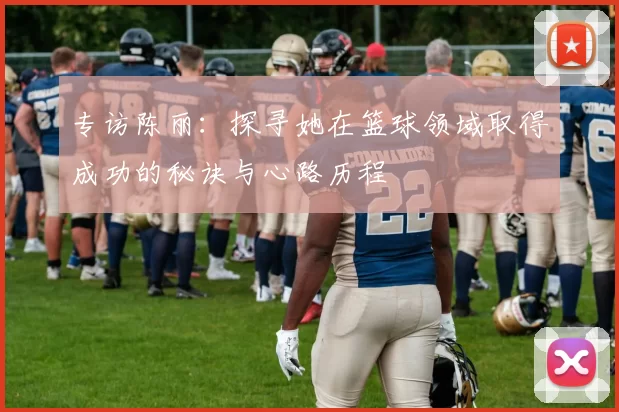 专访陈丽:探寻她在篮球领域取得成功的秘诀与心路历程