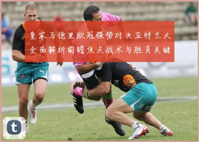 皇家马德里欧冠强势对决亚特兰大全面解析前瞻焦点战术与胜负关键观察