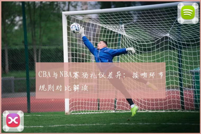 CBA与NBA赛场礼仪差异：接吻环节规则对比解读