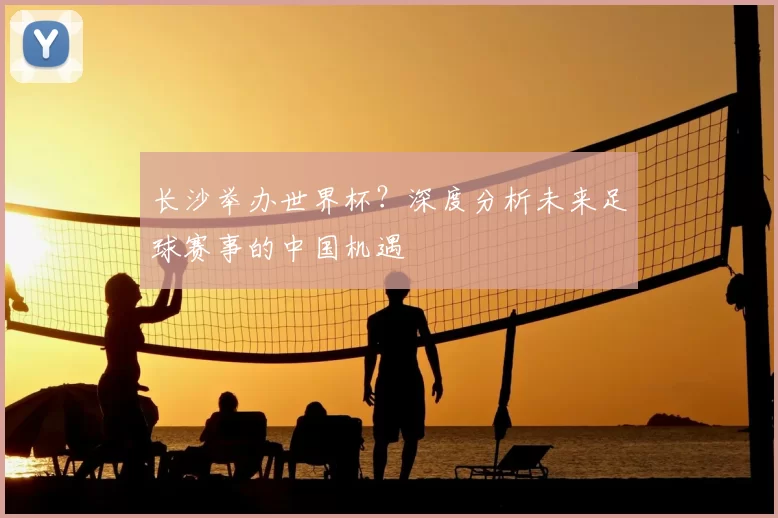 长沙举办世界杯?深度分析未来足球赛事的中国机遇
