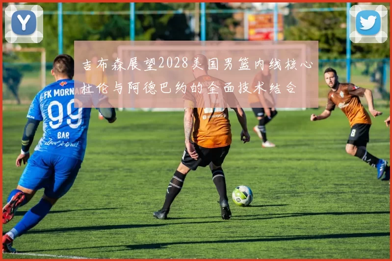 吉布森展望2028美国男篮内线核心杜伦与阿德巴约的全面技术结合