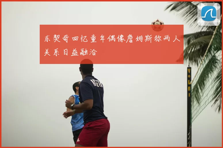 东契奇回忆童年偶像詹姆斯称两人关系日益融洽