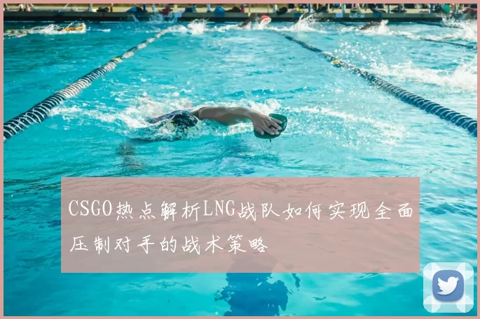 CSGO热点解析LNG战队如何实现全面压制对手的战术策略