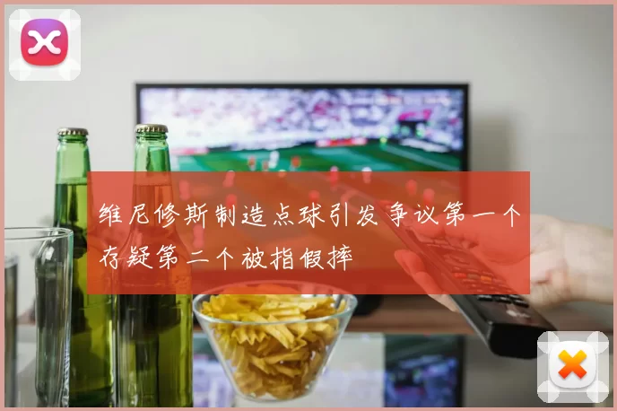 维尼修斯制造点球引发争议第一个存疑第二个被指假摔