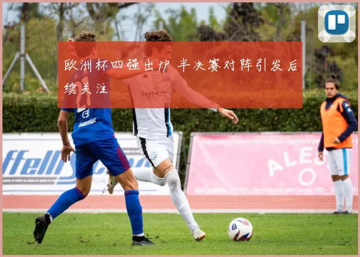 欧洲杯四强出炉 半决赛对阵引发后续关注