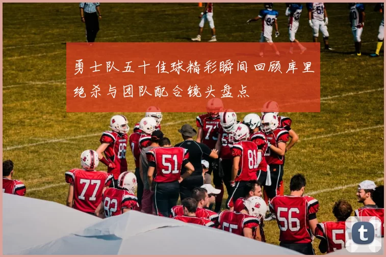 勇士队五十佳球精彩瞬间回顾库里绝杀与团队配合镜头盘点