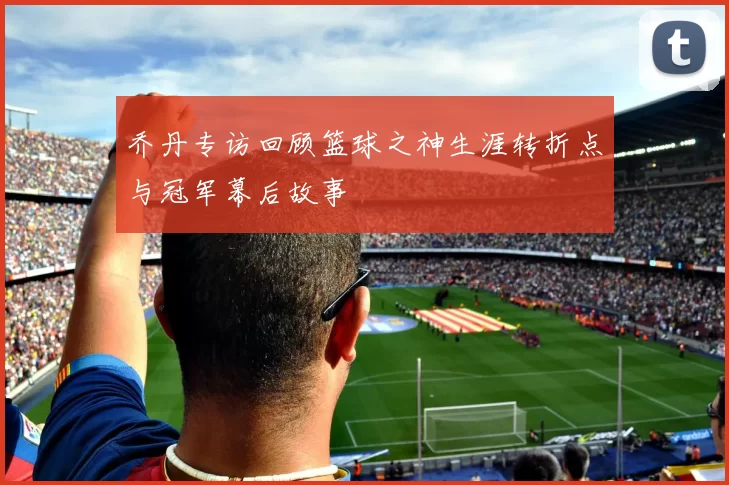 乔丹专访回顾篮球之神生涯转折点与冠军幕后故事