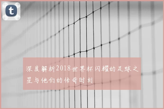 深度解析2018世界杯闪耀的足球之星与他们的传奇时刻