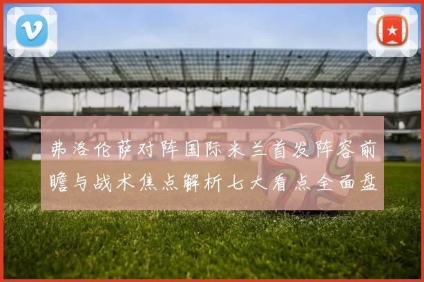 弗洛伦萨对阵国际米兰首发阵容前瞻与战术焦点解析七大看点全面盘点