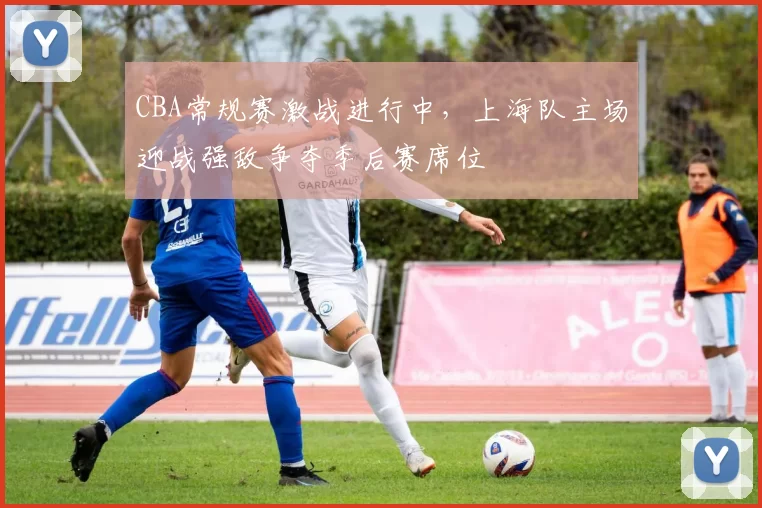 CBA常规赛激战进行中,上海队主场迎战强敌争夺季后赛席位