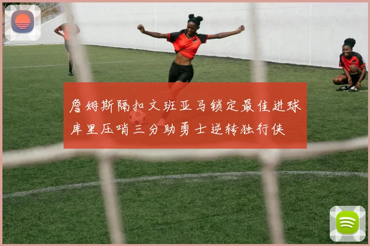 詹姆斯隔扣文班亚马锁定最佳进球库里压哨三分助勇士逆转独行侠