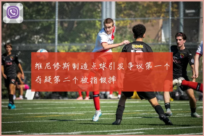 维尼修斯制造点球引发争议第一个存疑第二个被指假摔