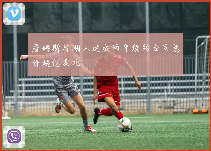詹姆斯与湖人达成两年续约合同总价超亿美元
