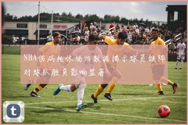 NBA伤病轮休场均数据揭示球员缺阵对球队胜负影响显著