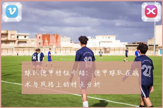 球队德甲特征介绍:德甲球队在战术与风格上的特点分析