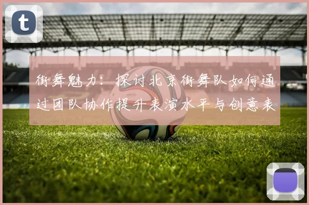 街舞魅力：探讨北京街舞队如何通过团队协作提升表演水平与创意表现