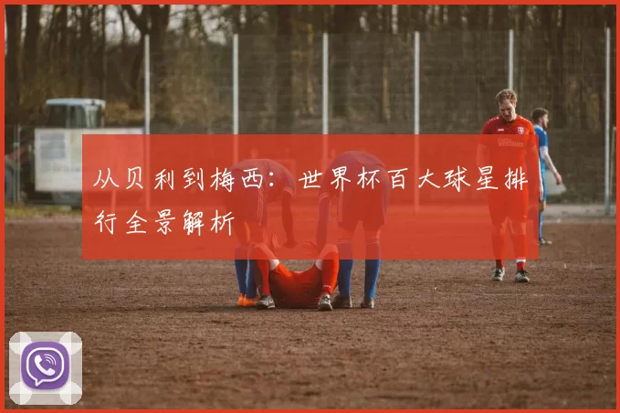 从贝利到梅西:世界杯百大球星排行全景解析