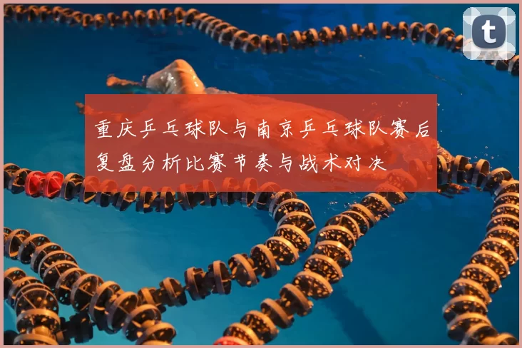 重庆乒乓球队与南京乒乓球队赛后复盘分析比赛节奏与战术对决