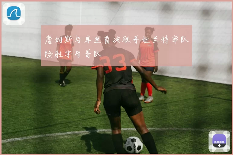 詹姆斯与库里首次联手杜兰特率队险胜字母哥队