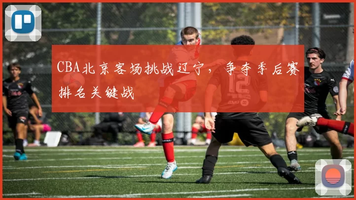 CBA北京客场挑战辽宁,争夺季后赛排名关键战