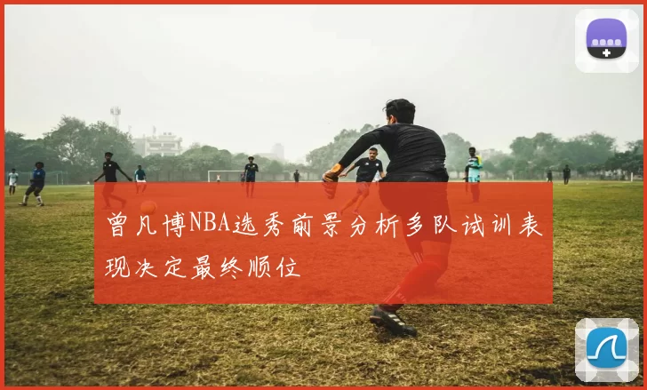 曾凡博NBA选秀前景分析多队试训表现决定最终顺位