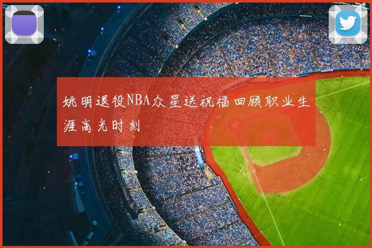 姚明退役NBA众星送祝福回顾职业生涯高光时刻