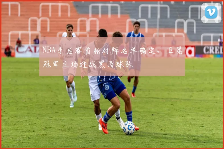 NBA季后赛首轮对阵名单确定,卫冕冠军主场迎战黑马球队
