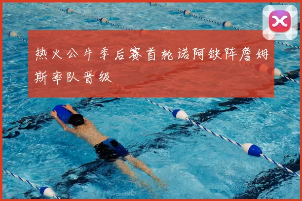热火公牛季后赛首轮诺阿缺阵詹姆斯率队晋级