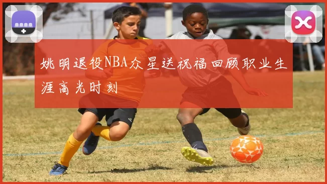 姚明退役NBA众星送祝福回顾职业生涯高光时刻