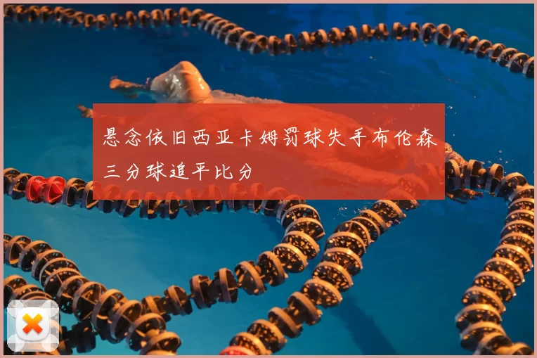 悬念依旧西亚卡姆罚球失手布伦森三分球追平比分
