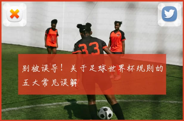 别被误导!关于足球世界杯规则的五大常见误解