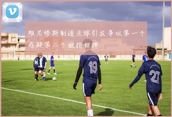 维尼修斯制造点球引发争议第一个存疑第二个被指假摔