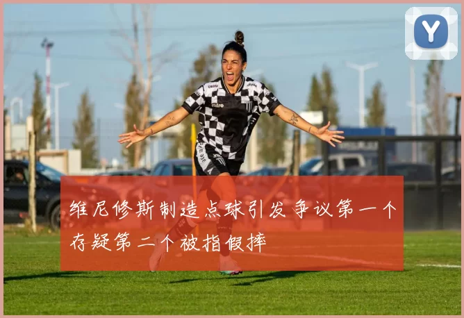 维尼修斯制造点球引发争议第一个存疑第二个被指假摔